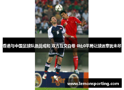 香港与中国足球队激战成和 双方互交白卷 0比0平局让球迷意犹未尽